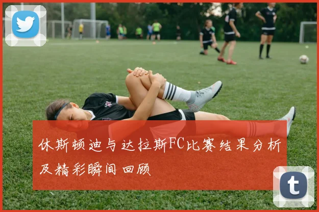 休斯顿迪与达拉斯FC比赛结果分析及精彩瞬间回顾