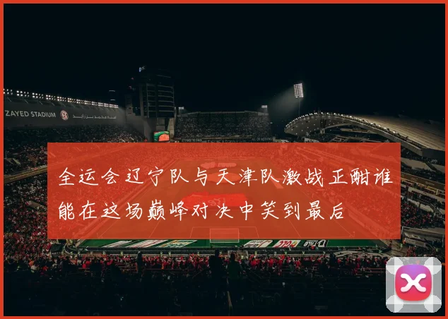 全运会辽宁队与天津队激战正酣谁能在这场巅峰对决中笑到最后