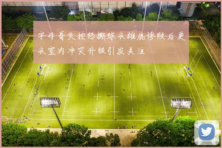 字母哥失控怒撕球衣雄鹿惨败后更衣室内冲突升级引发关注