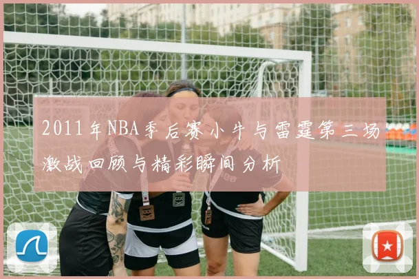 2011年NBA季后赛小牛与雷霆第三场激战回顾与精彩瞬间分析