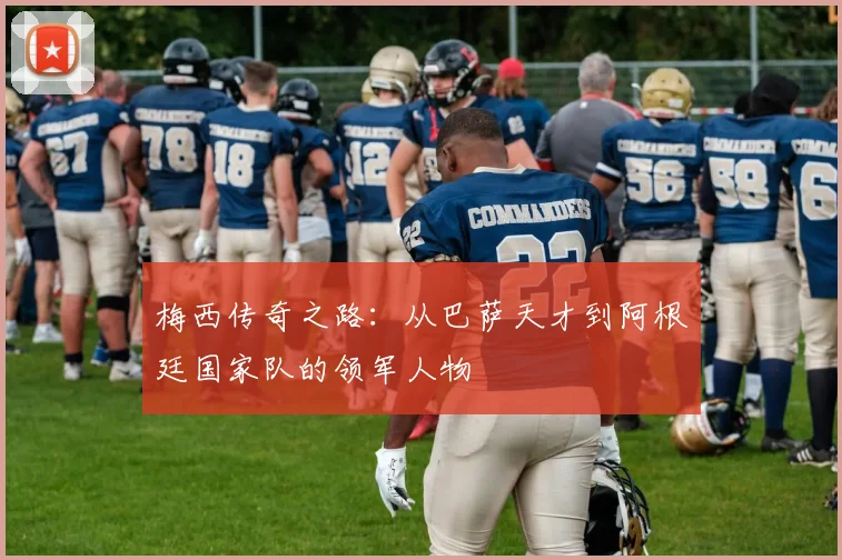 梅西传奇之路：从巴萨天才到阿根廷国家队的领军人物