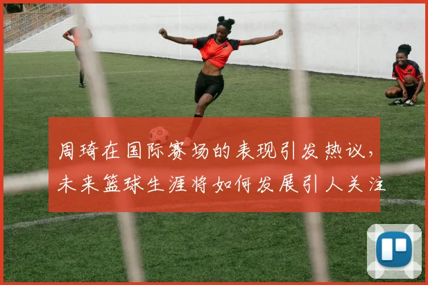 周琦在国际赛场的表现引发热议，未来篮球生涯将如何发展引人关注