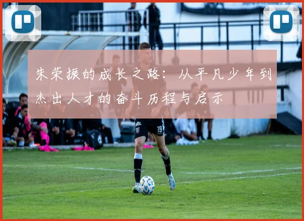 朱荣振的成长之路：从平凡少年到杰出人才的奋斗历程与启示
