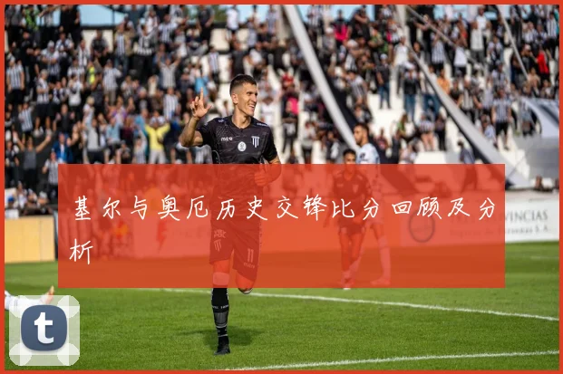 基尔与奥厄历史交锋比分回顾及分析