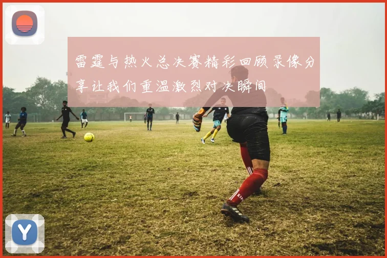 雷霆与热火总决赛精彩回顾录像分享让我们重温激烈对决瞬间