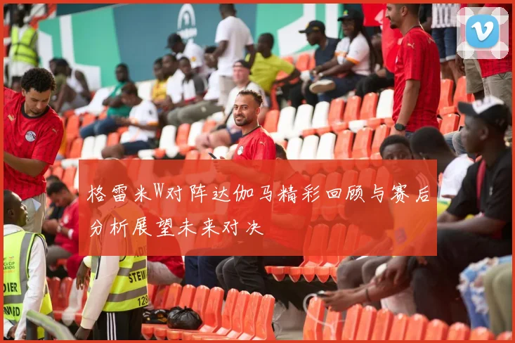 格雷米W对阵达伽马精彩回顾与赛后分析展望未来对决