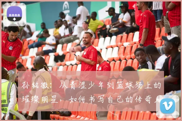 孙铭徽：从青涩少年到篮球场上的璀璨明星，如何书写自己的传奇人生
