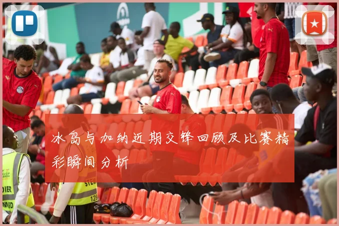 冰岛与加纳近期交锋回顾及比赛精彩瞬间分析